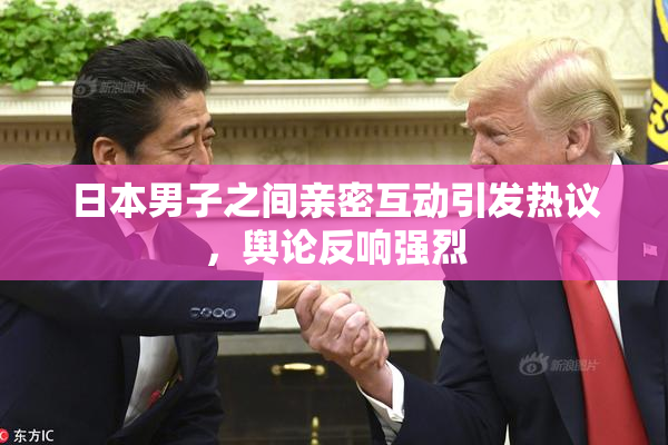 日本男子之间亲密互动引发热议，舆论反响强烈