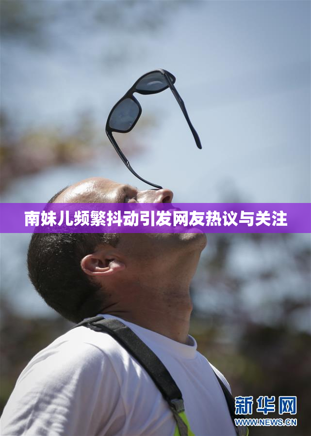 南妹儿频繁抖动引发网友热议与关注