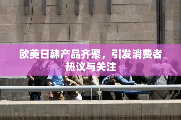 欧美日韩产品齐聚，引发消费者热议与关注