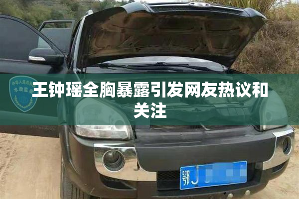王钟瑶全胸暴露引发网友热议和关注