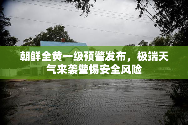 朝鲜全黄一级预警发布，极端天气来袭警惕安全风险