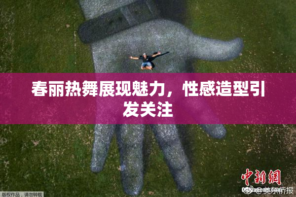 春丽热舞展现魅力，性感造型引发关注