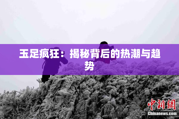 玉足疯狂：揭秘背后的热潮与趋势