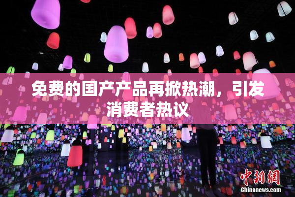 免费的国产产品再掀热潮，引发消费者热议