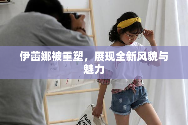 伊蕾娜被重塑，展现全新风貌与魅力