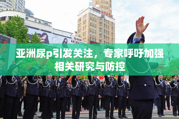 亚洲尿p引发关注，专家呼吁加强相关研究与防控