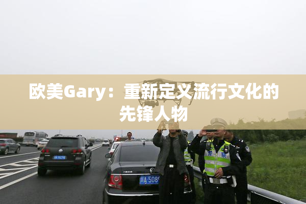 欧美Gary：重新定义流行文化的先锋人物
