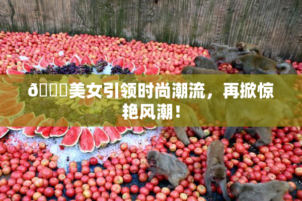 🔞美女引领时尚潮流，再掀惊艳风潮！