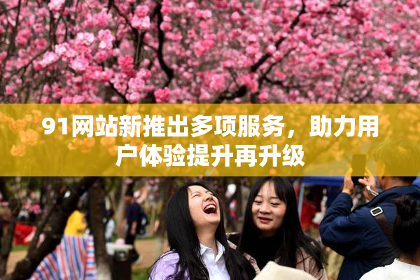 91网站新推出多项服务，助力用户体验提升再升级