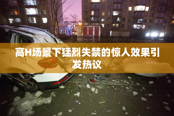 高H场景下猛烈失禁的惊人效果引发热议