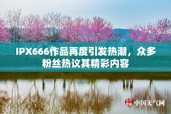 IPX666作品再度引发热潮，众多粉丝热议其精彩内容