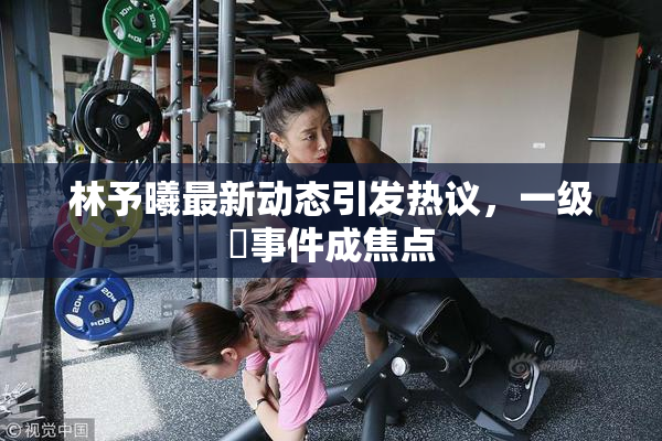 林予曦最新动态引发热议，一级婬事件成焦点