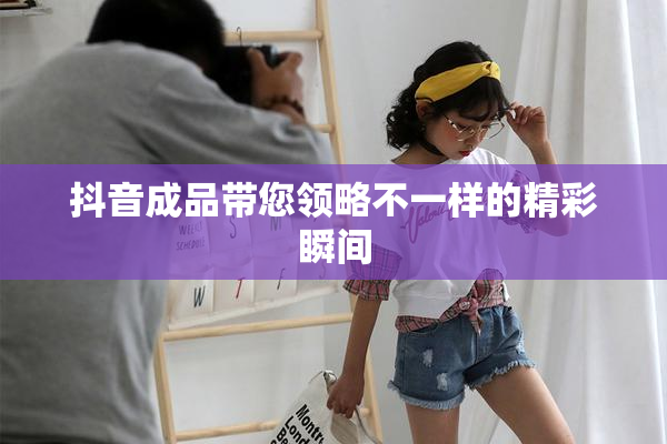 抖音成品带您领略不一样的精彩瞬间