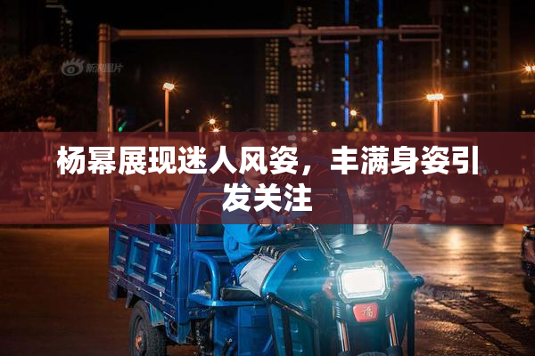杨幂展现迷人风姿，丰满身姿引发关注
