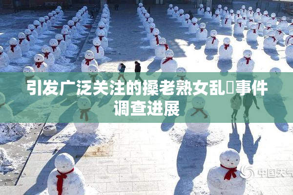 引发广泛关注的搡老熟女乱婬事件调查进展