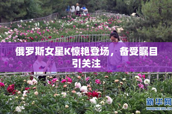 俄罗斯女星K惊艳登场，备受瞩目引关注