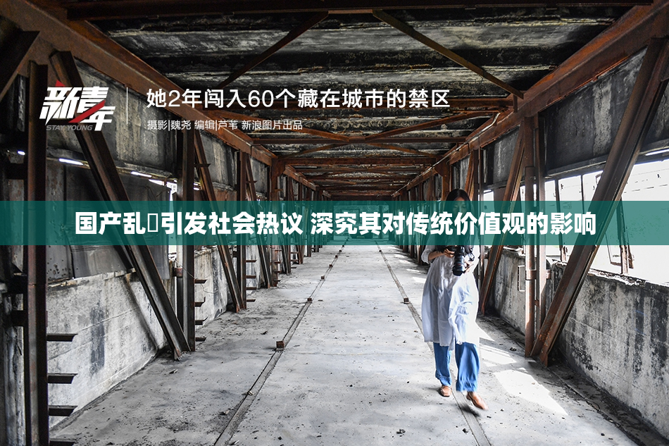 国产乱婬引发社会热议 深究其对传统价值观的影响