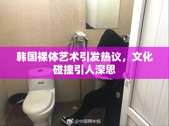 韩国裸体艺术引发热议，文化碰撞引人深思