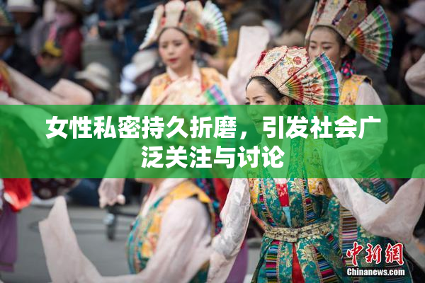 女性私密持久折磨，引发社会广泛关注与讨论