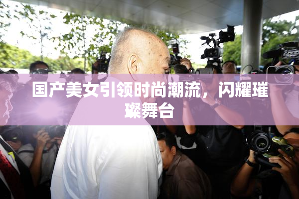 国产美女引领时尚潮流，闪耀璀璨舞台