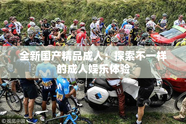 全新国产精品成人：探索不一样的成人娱乐体验