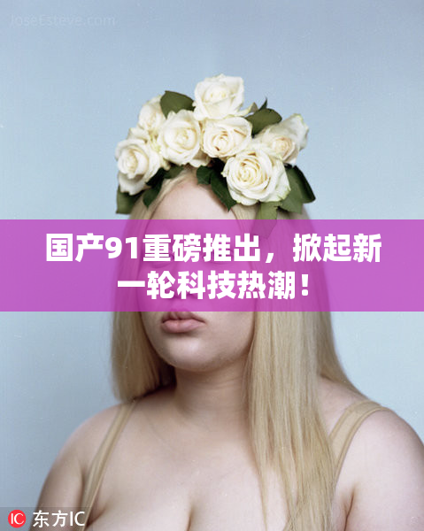 国产91重磅推出，掀起新一轮科技热潮！