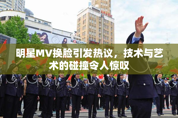 明星MV换脸引发热议，技术与艺术的碰撞令人惊叹