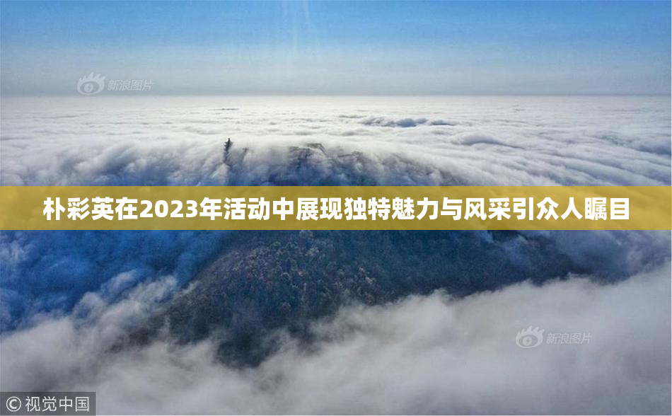 朴彩英在2023年活动中展现独特魅力与风采引众人瞩目