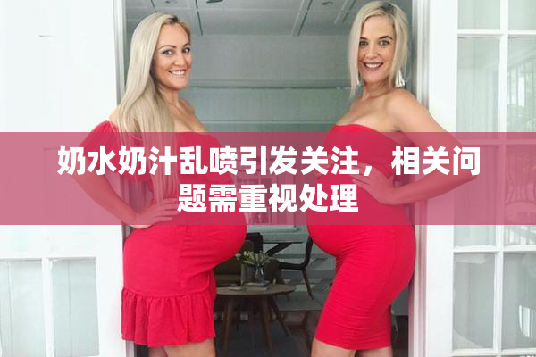 奶水奶汁乱喷引发关注，相关问题需重视处理