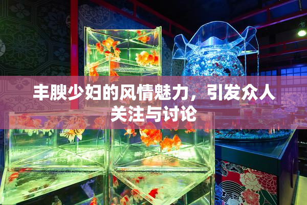 丰腴少妇的风情魅力，引发众人关注与讨论