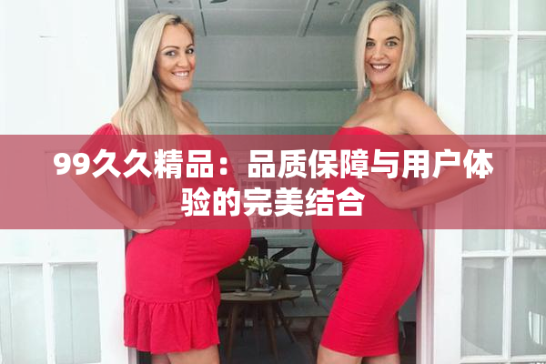 99久久精品：品质保障与用户体验的完美结合