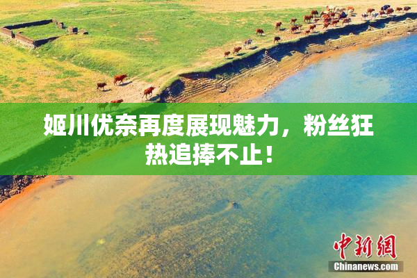 姬川优奈再度展现魅力，粉丝狂热追捧不止！