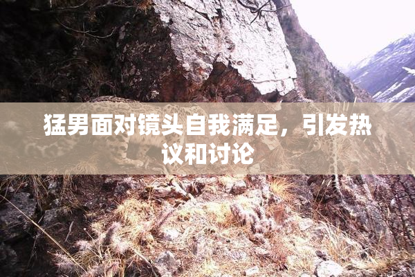 猛男面对镜头自我满足，引发热议和讨论
