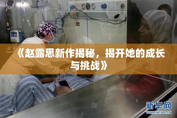 《赵露思新作揭秘，揭开她的成长与挑战》