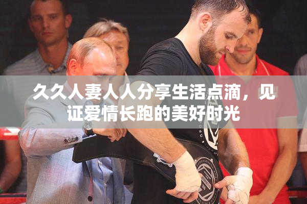 久久人妻人人分享生活点滴，见证爱情长跑的美好时光