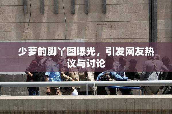 少萝的脚丫图曝光，引发网友热议与讨论