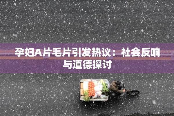 孕妇A片毛片引发热议：社会反响与道德探讨