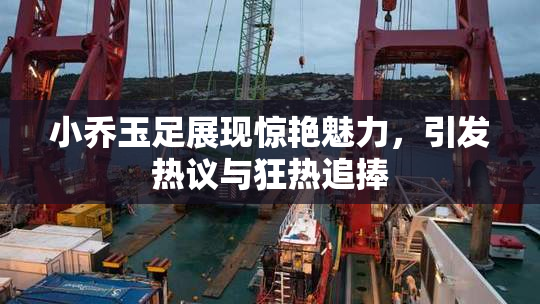 小乔玉足展现惊艳魅力，引发热议与狂热追捧