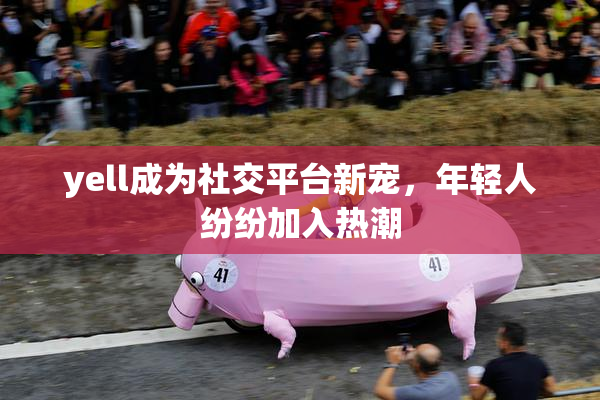 yell成为社交平台新宠，年轻人纷纷加入热潮