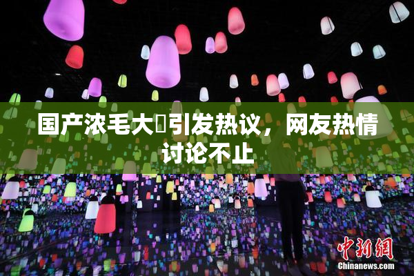 国产浓毛大泬引发热议，网友热情讨论不止