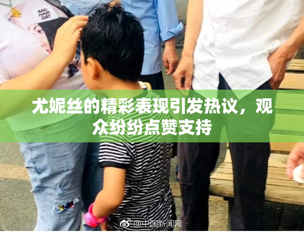 尤妮丝的精彩表现引发热议，观众纷纷点赞支持