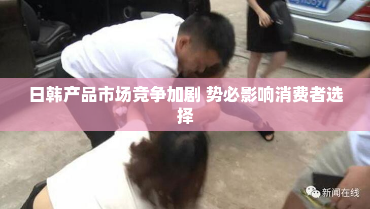 日韩产品市场竞争加剧 势必影响消费者选择
