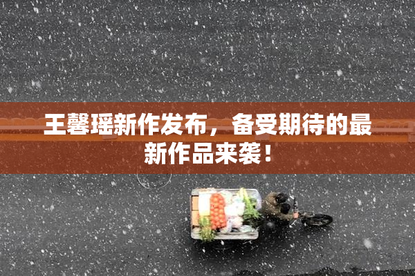 王馨瑶新作发布，备受期待的最新作品来袭！