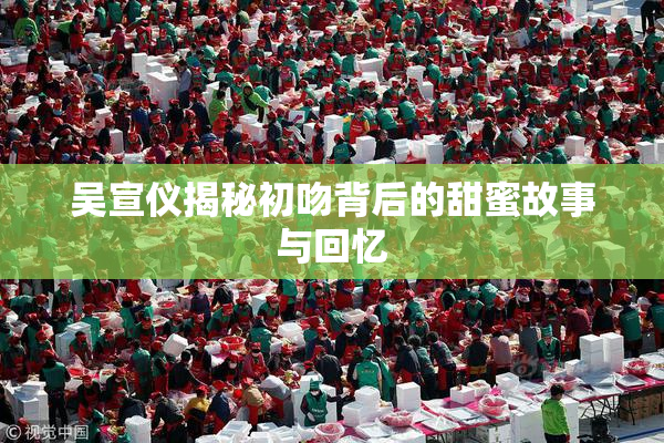 吴宣仪揭秘初吻背后的甜蜜故事与回忆