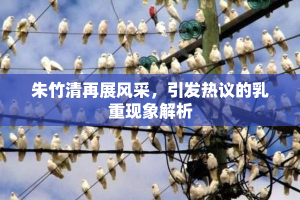 朱竹清再展风采，引发热议的乳重现象解析