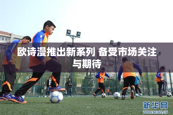 欧诗漫推出新系列 备受市场关注与期待