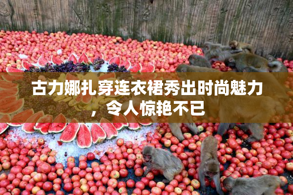 古力娜扎穿连衣裙秀出时尚魅力，令人惊艳不已