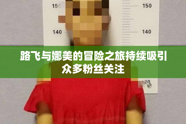 路飞与娜美的冒险之旅持续吸引众多粉丝关注