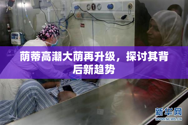 荫蒂高潮大荫再升级，探讨其背后新趋势