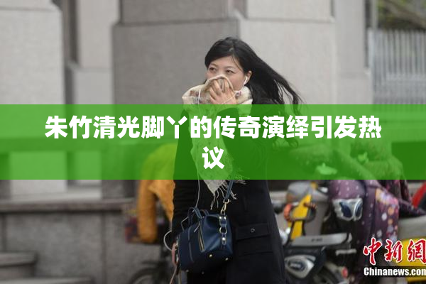 朱竹清光脚丫的传奇演绎引发热议